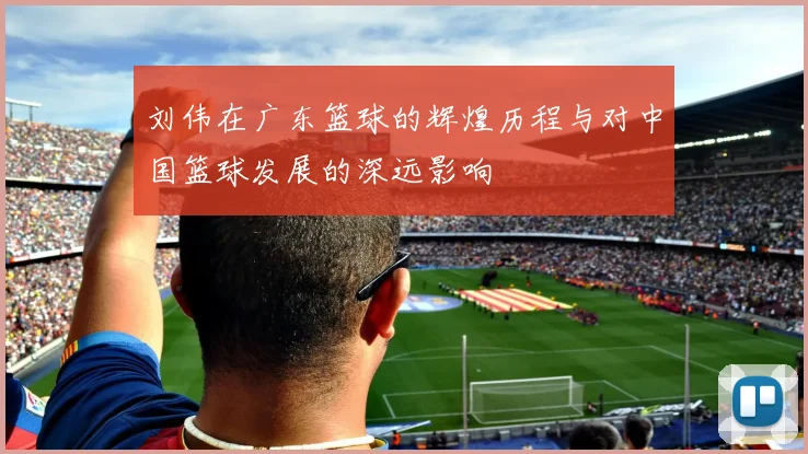 刘伟在广东篮球的辉煌历程与对中国篮球发展的深远影响