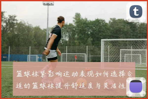 篮球袜紧影响运动表现如何选择合适的篮球袜提升舒适度与灵活性