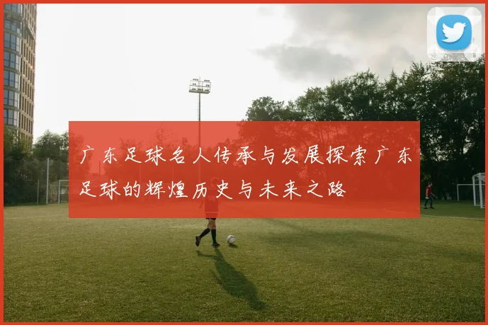 广东足球名人传承与发展探索广东足球的辉煌历史与未来之路