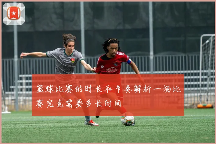 篮球比赛的时长和节奏解析一场比赛究竟需要多长时间