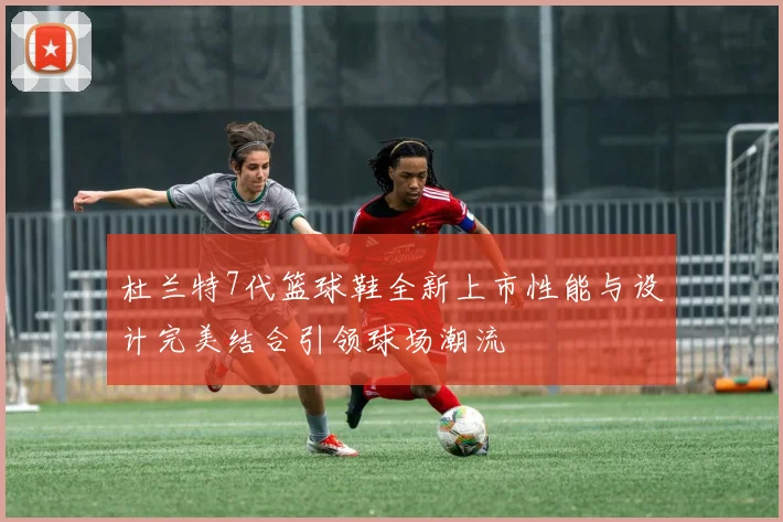杜兰特7代篮球鞋全新上市性能与设计完美结合引领球场潮流