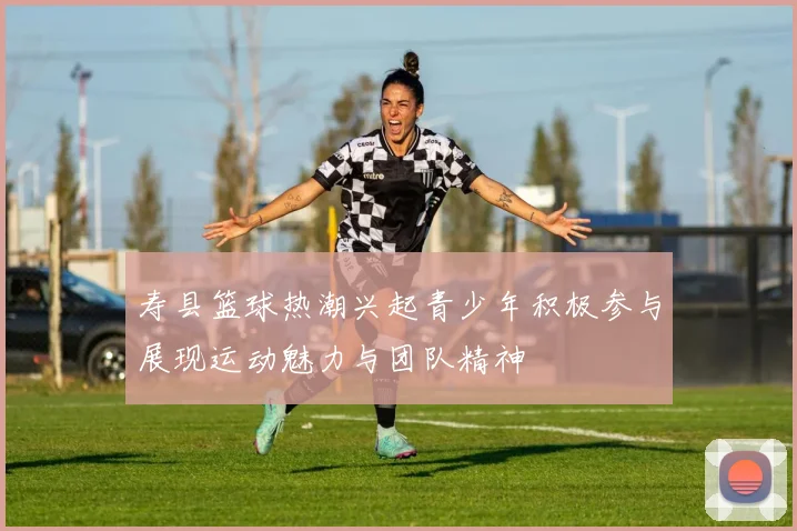 寿县篮球热潮兴起青少年积极参与展现运动魅力与团队精神