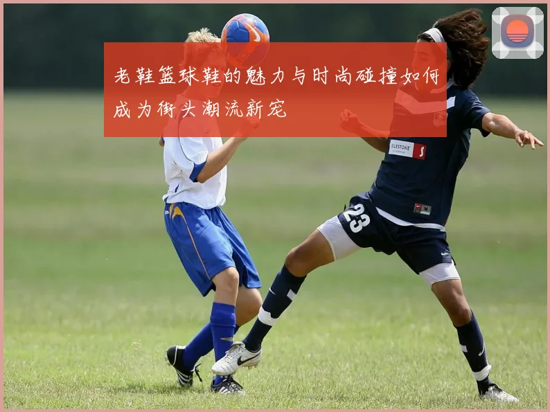 老鞋篮球鞋的魅力与时尚碰撞如何成为街头潮流新宠