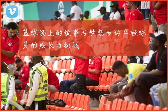 篮球场上的故事与梦想专访年轻球员的成长与挑战